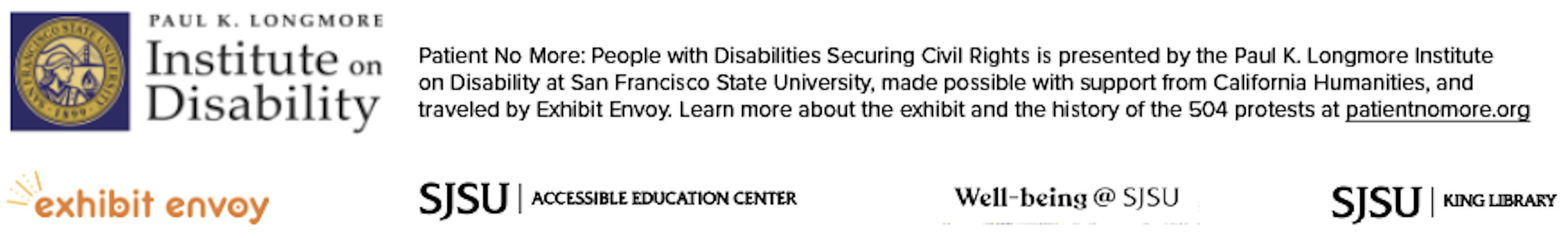 Image Upper half of image is the Paul K. Longmore Institute on Disability Logo. Followed by description of Exhibition credits: Patient No More: People with Disabilities Securing Civil Rights is presented by the Paul K. Longmore Institute on Disability at San Francisco State University, made possible with support from California Humanities, and traveled by Exhibit Envoy. Learn more about the exhibit and the history of the 504 protests at patientnomore.org. Lower half of image are the logos of partners making exhibit possible at SJSU: Exhibit Envoy Logo, SJSU King Library Logo, and Well-being @ SJSU Logo.